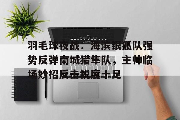 羽毛球夜战：海滨银狐队强势反弹南城猎隼队，主帅临场妙招反击锐度十足的简单介绍