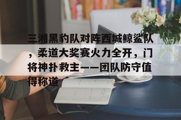 包含三湘黑豹队对阵西城鲸鲨队，柔道大奖赛火力全开，门将神扑救主——团队防守值得称道的词条九游娱乐